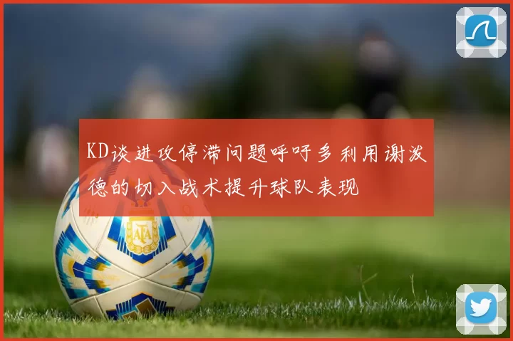 KD谈进攻停滞问题呼吁多利用谢泼德的切入战术提升球队表现