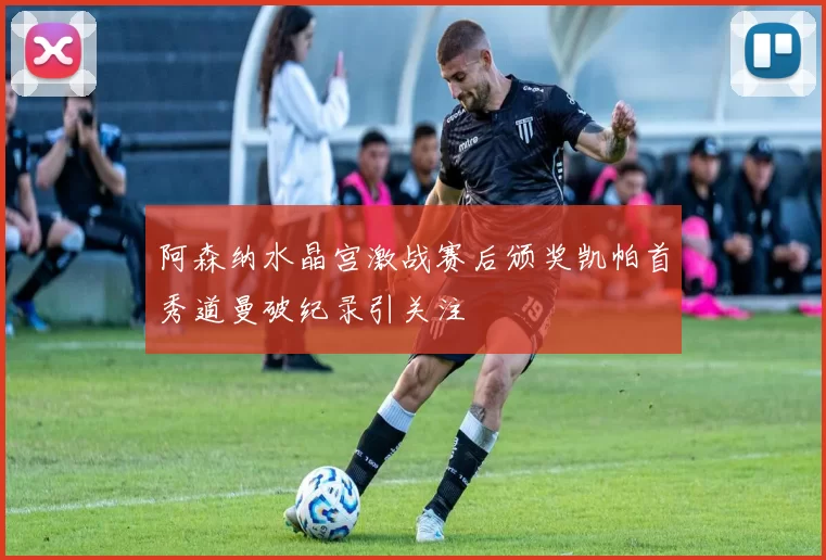 阿森纳水晶宫激战赛后颁奖凯帕首秀道曼破纪录引关注