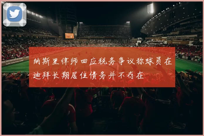 纳斯里律师回应税务争议称球员在迪拜长期居住债务并不存在