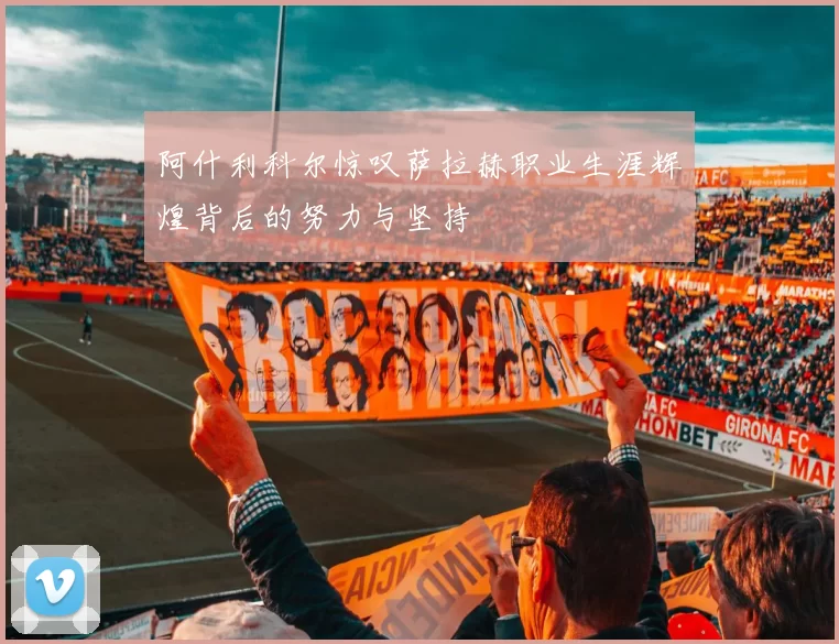 阿什利科尔惊叹萨拉赫职业生涯辉煌背后的努力与坚持
