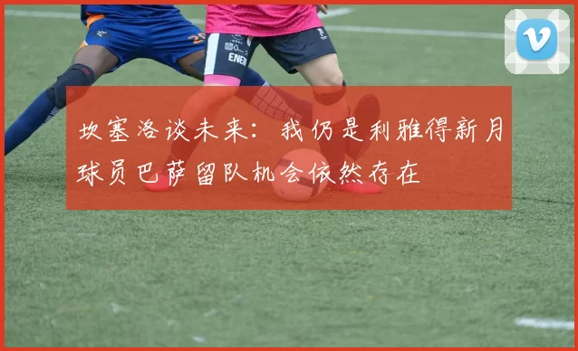 坎塞洛谈未来：我仍是利雅得新月球员巴萨留队机会依然存在