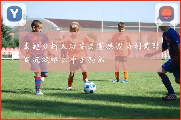 麦迪分析文班季后赛挑战马刺需时间沉淀难以冲击西部