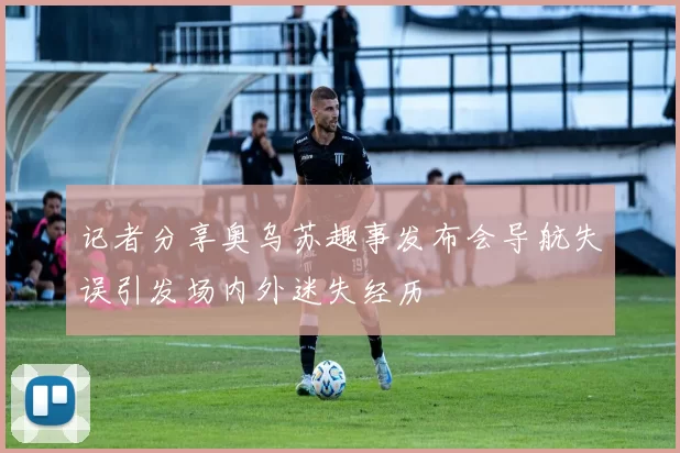 记者分享奥乌苏趣事发布会导航失误引发场内外迷失经历
