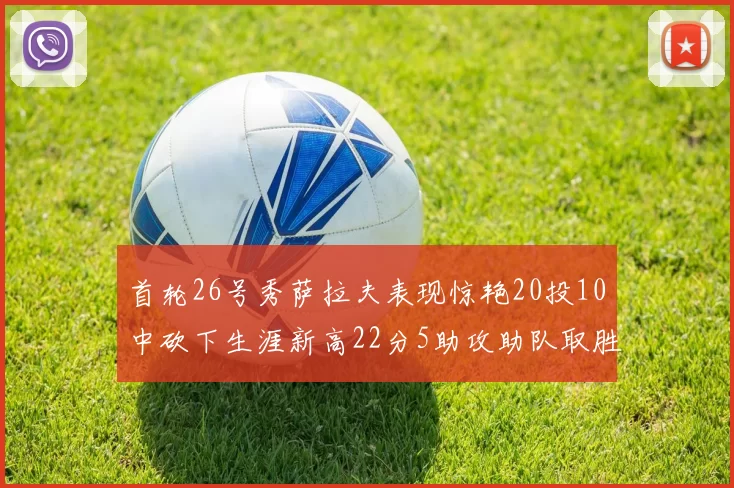 首轮26号秀萨拉夫表现惊艳20投10中砍下生涯新高22分5助攻助队取胜
