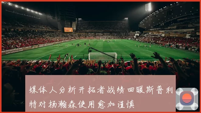 媒体人分析开拓者战绩回暖斯普利特对杨瀚森使用愈加谨慎