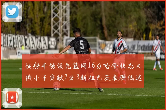 快船半场领先篮网16分哈登状态火热小卡贡献7分3断祖巴茨表现低迷