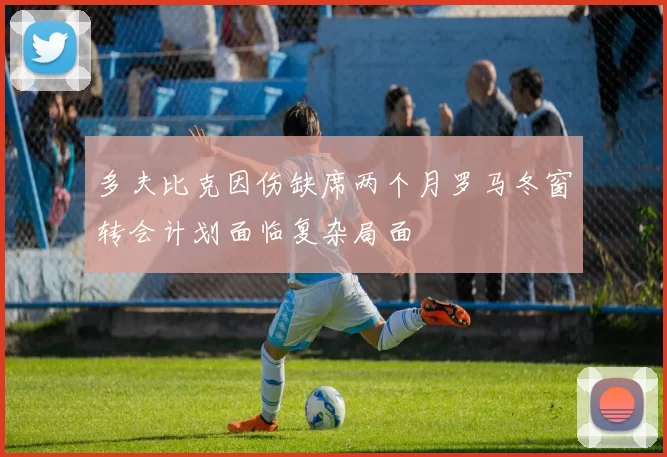 多夫比克因伤缺席两个月罗马冬窗转会计划面临复杂局面