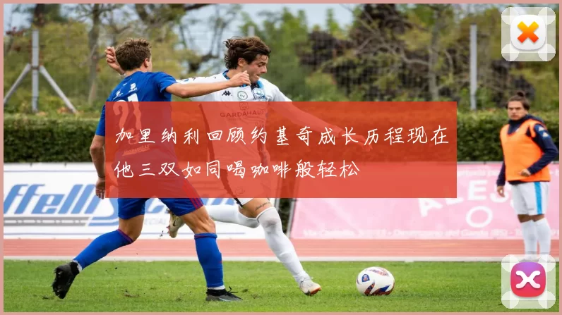 加里纳利回顾约基奇成长历程现在他三双如同喝咖啡般轻松
