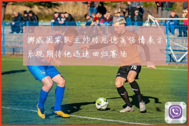 挪威国家队主帅对厄德高伤情表示乐观期待他迅速回归赛场